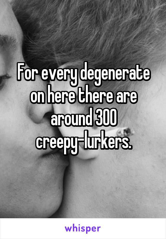 For every degenerate on here there are around 300 creepy-lurkers.

