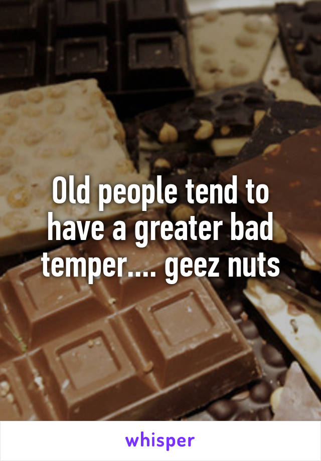 Old people tend to have a greater bad temper.... geez nuts