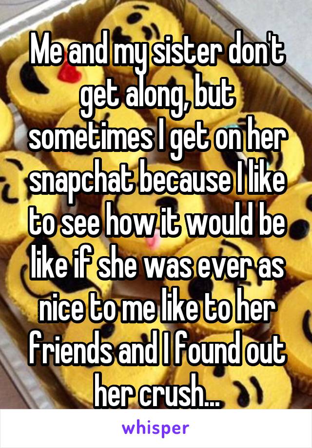 Me and my sister don't get along, but sometimes I get on her snapchat because I like to see how it would be like if she was ever as nice to me like to her friends and I found out her crush...