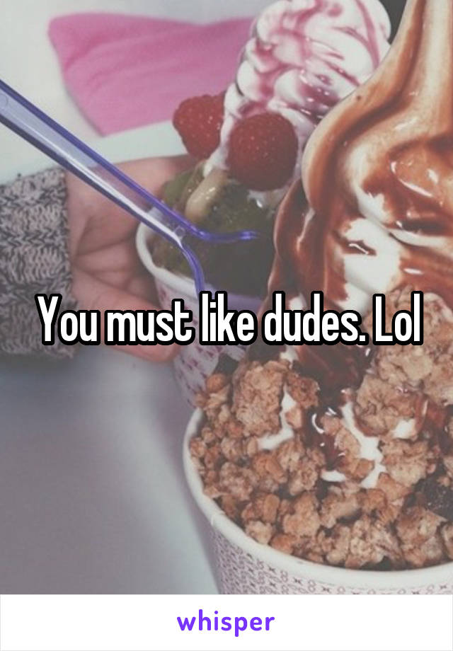 You must like dudes. Lol
