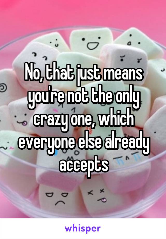 No, that just means you're not the only crazy one, which everyone else already accepts