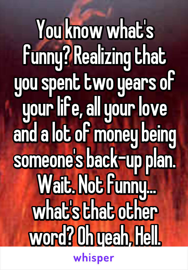 You know what's funny? Realizing that you spent two years of your life, all your love and a lot of money being someone's back-up plan.  Wait. Not funny... what's that other word? Oh yeah, Hell.