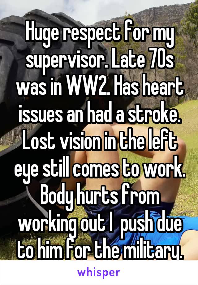 Huge respect for my supervisor. Late 70s was in WW2. Has heart issues an had a stroke. Lost vision in the left eye still comes to work. Body hurts from working out I  push due to him for the military.