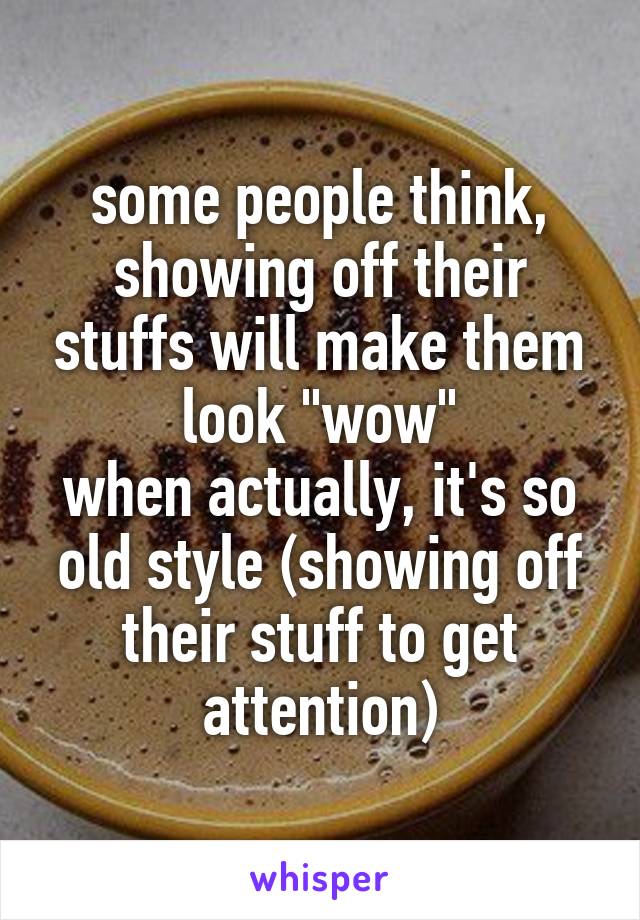 some people think, showing off their stuffs will make them look "wow"
when actually, it's so old style (showing off their stuff to get attention)