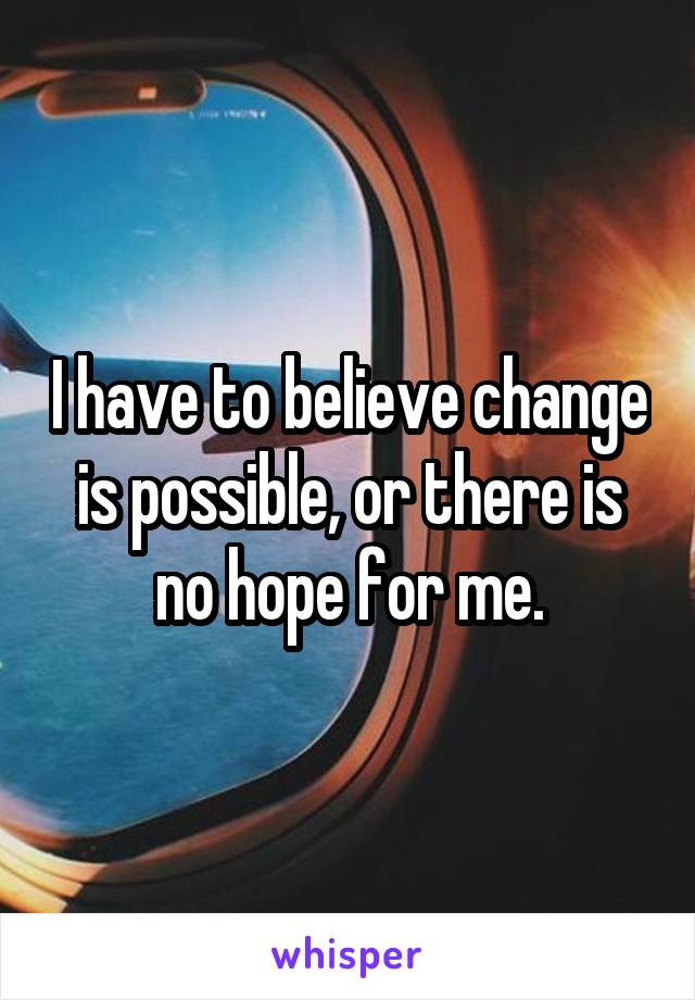 I have to believe change is possible, or there is no hope for me.
