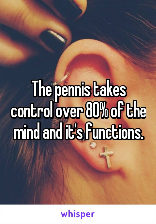 The pennis takes control over 80% of the mind and it's functions.