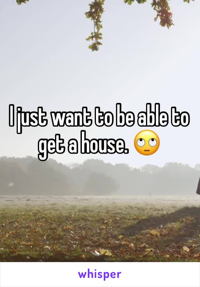 I just want to be able to get a house. 🙄