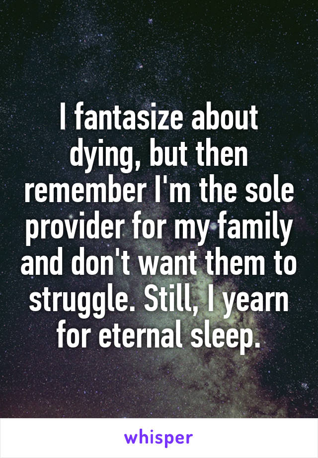 I fantasize about dying, but then remember I'm the sole provider for my family and don't want them to struggle. Still, I yearn for eternal sleep.
