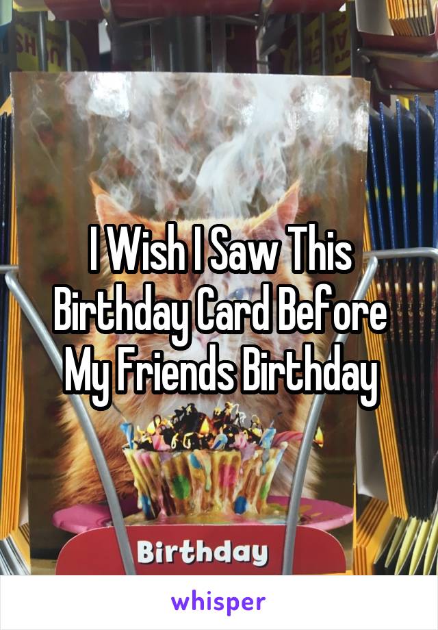 I Wish I Saw This Birthday Card Before My Friends Birthday