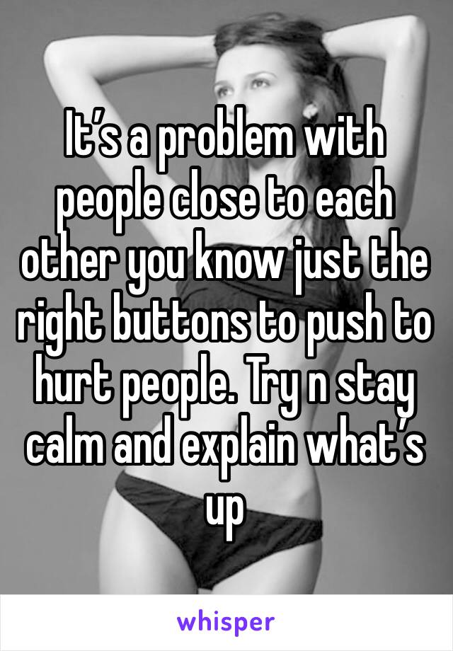 It’s a problem with people close to each other you know just the right buttons to push to hurt people. Try n stay calm and explain what’s up