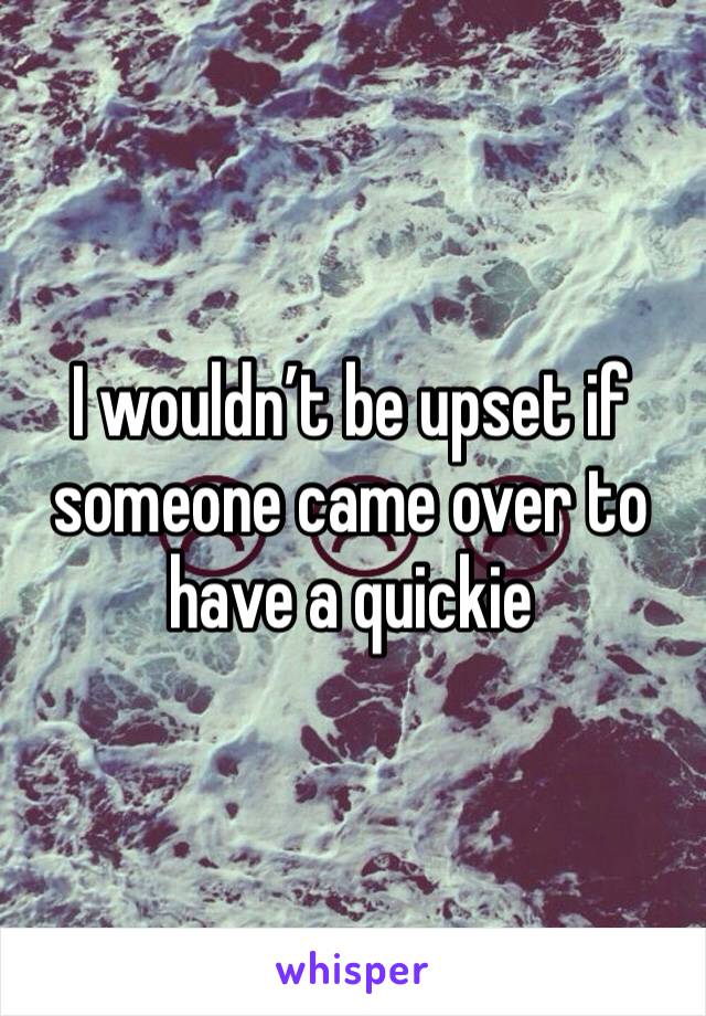 I wouldn’t be upset if someone came over to have a quickie