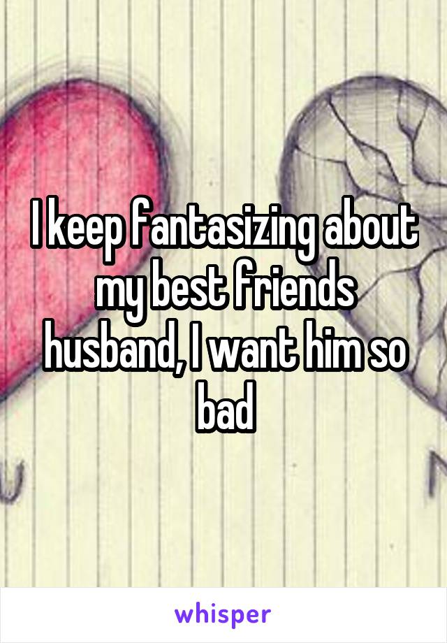 I keep fantasizing about my best friends husband, I want him so bad