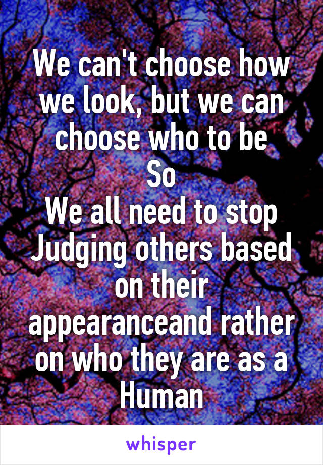 We can't choose how we look, but we can choose who to be
So
We all need to stop Judging others based on their appearanceand rather on who they are as a Human