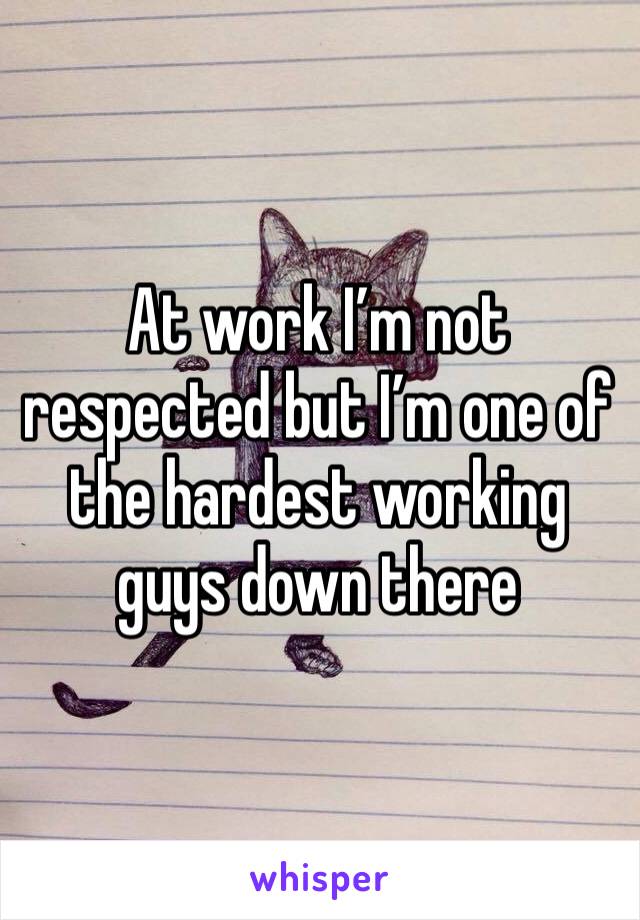 At work I’m not respected but I’m one of the hardest working guys down there