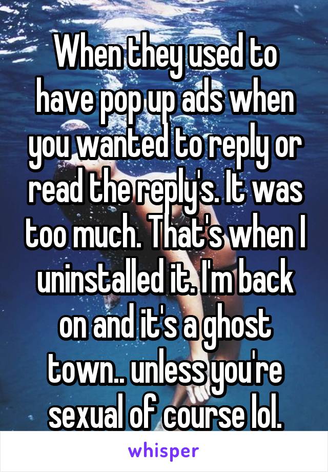 When they used to have pop up ads when you wanted to reply or read the reply's. It was too much. That's when I uninstalled it. I'm back on and it's a ghost town.. unless you're sexual of course lol.