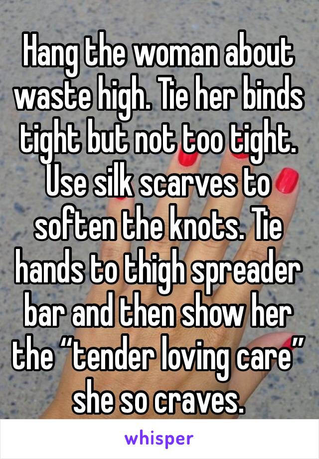Hang the woman about waste high. Tie her binds tight but not too tight. Use silk scarves to soften the knots. Tie hands to thigh spreader bar and then show her the “tender loving care” she so craves. 