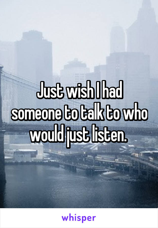 Just wish I had someone to talk to who would just listen. 