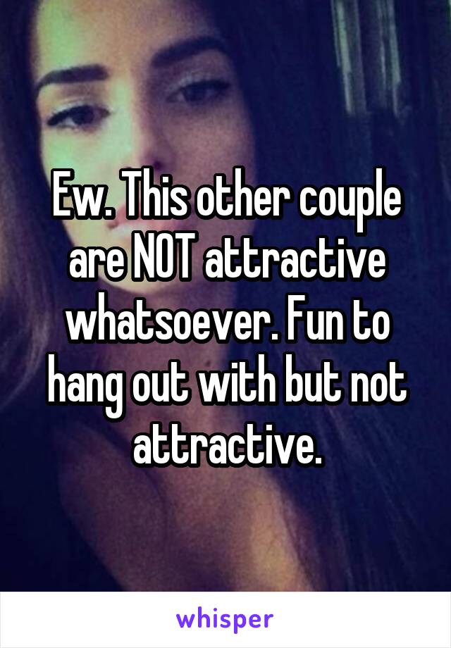 Ew. This other couple are NOT attractive whatsoever. Fun to hang out with but not attractive.