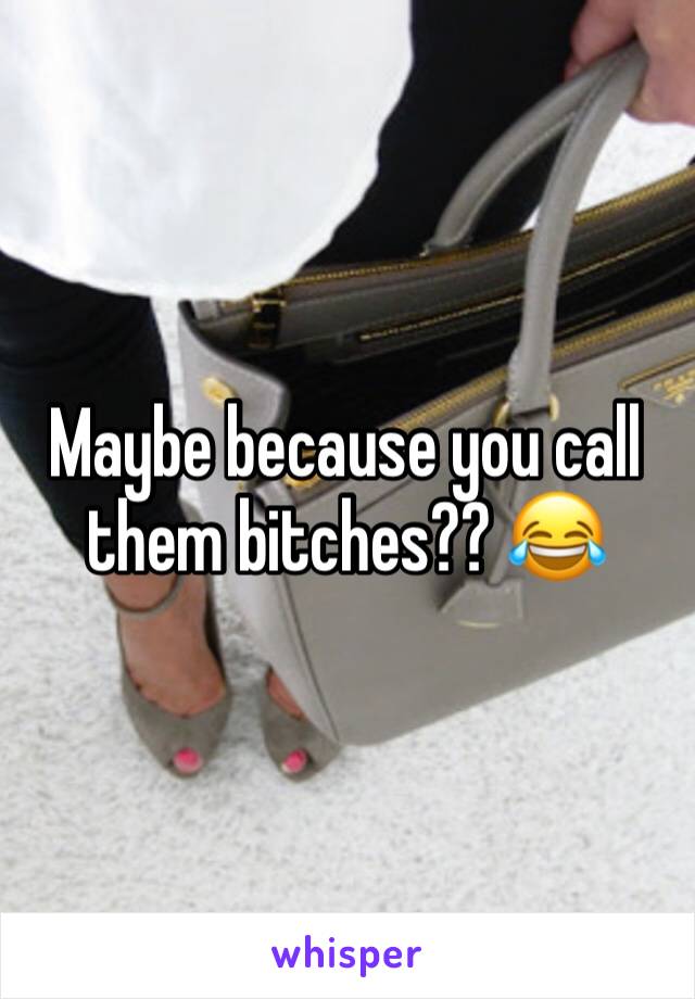 Maybe because you call them bitches?? 😂