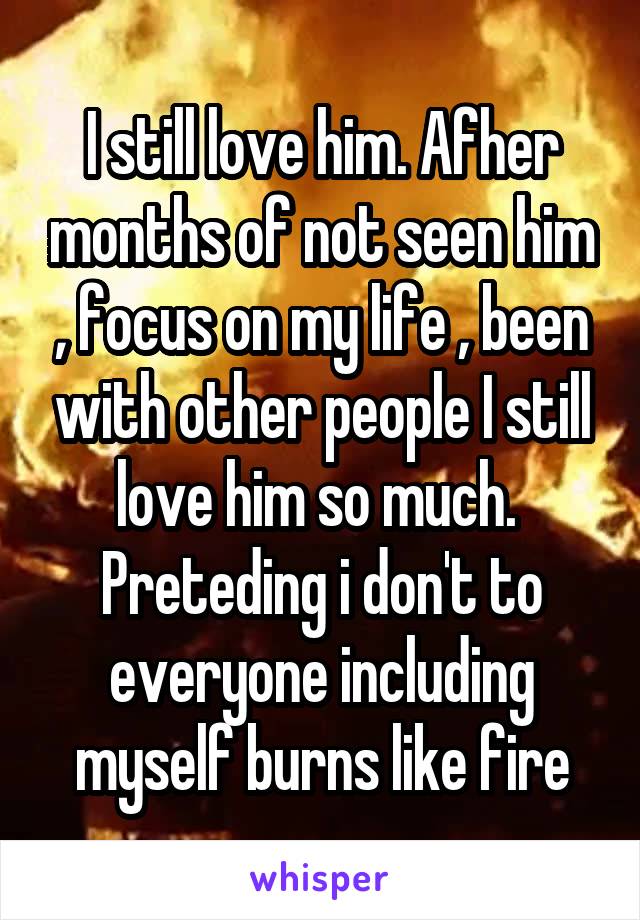 I still love him. Afher months of not seen him , focus on my life , been with other people I still love him so much. 
Preteding i don't to everyone including myself burns like fire