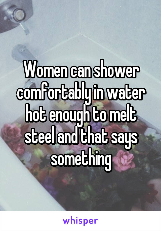 Women can shower comfortably in water hot enough to melt steel and that says something