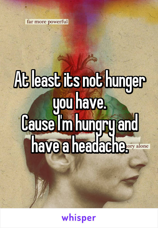 At least its not hunger you have.
Cause I'm hungry and have a headache.