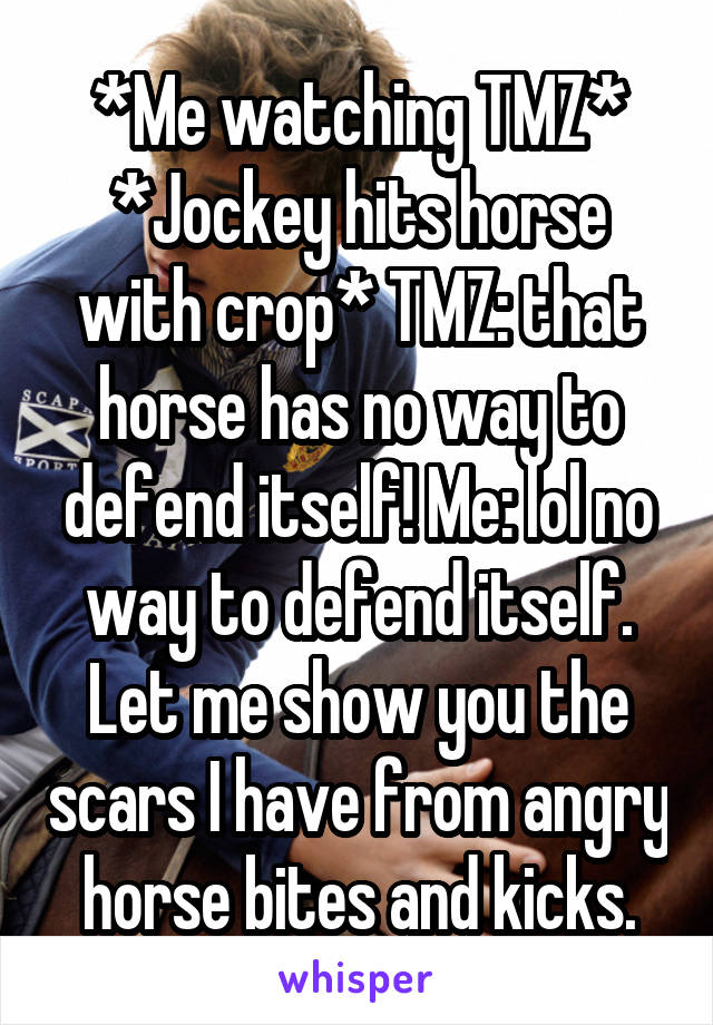 *Me watching TMZ* *Jockey hits horse with crop* TMZ: that horse has no way to defend itself! Me: lol no way to defend itself. Let me show you the scars I have from angry horse bites and kicks.