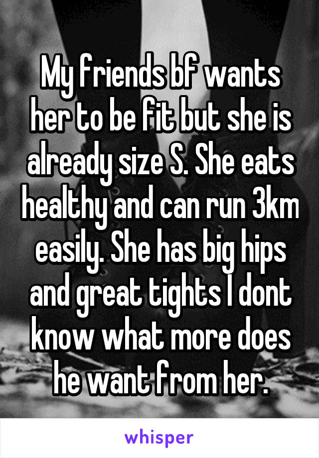 My friends bf wants her to be fit but she is already size S. She eats healthy and can run 3km easily. She has big hips and great tights I dont know what more does he want from her.