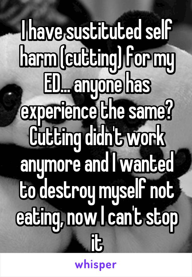 I have sustituted self harm (cutting) for my ED... anyone has experience the same? Cutting didn't work anymore and I wanted to destroy myself not eating, now I can't stop it