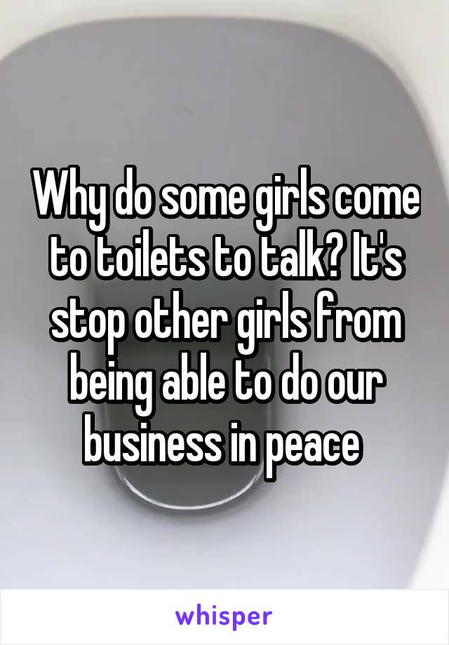Why do some girls come to toilets to talk? It's stop other girls from being able to do our business in peace 