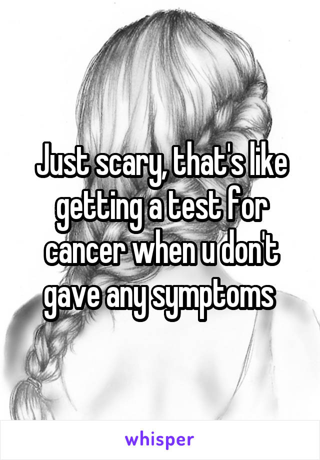 Just scary, that's like getting a test for cancer when u don't gave any symptoms 