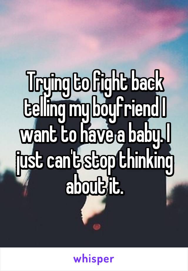 Trying to fight back telling my boyfriend I want to have a baby. I just can't stop thinking about it.