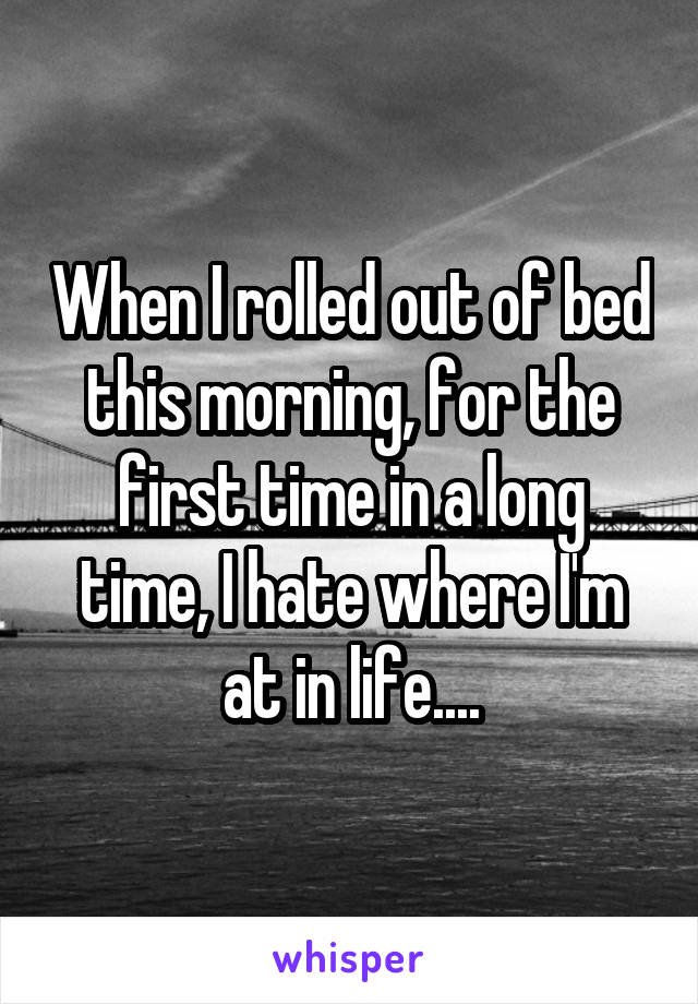 When I rolled out of bed this morning, for the first time in a long time, I hate where I'm at in life....