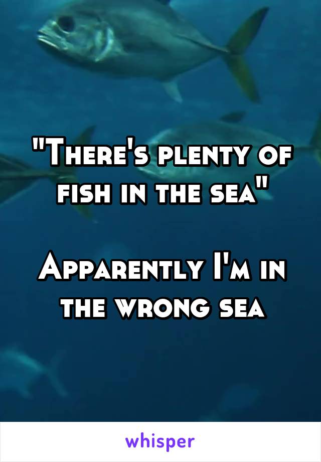 "There's plenty of fish in the sea"

Apparently I'm in the wrong sea