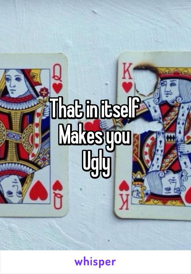 That in itself 
Makes you 
Ugly