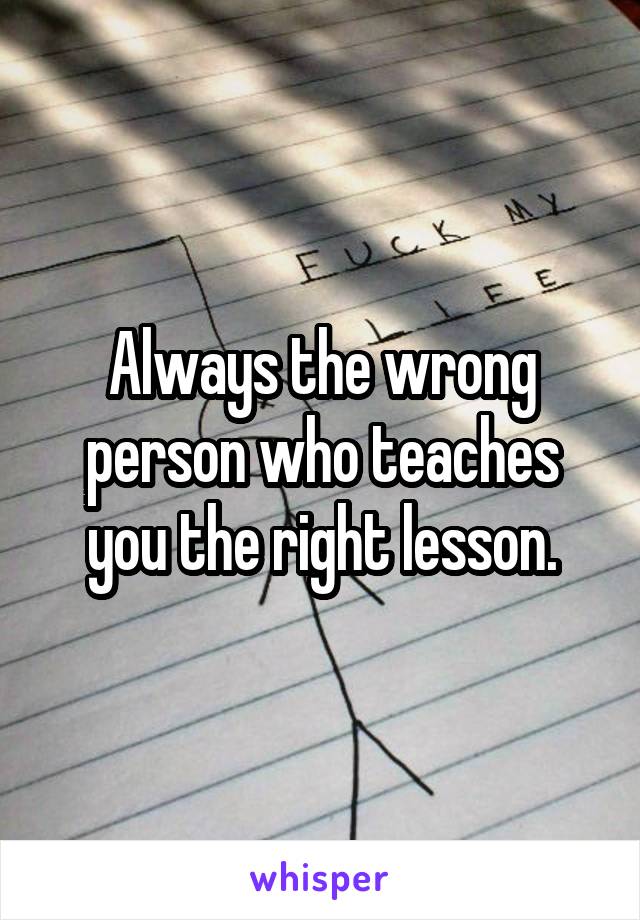 Always the wrong person who teaches you the right lesson.
