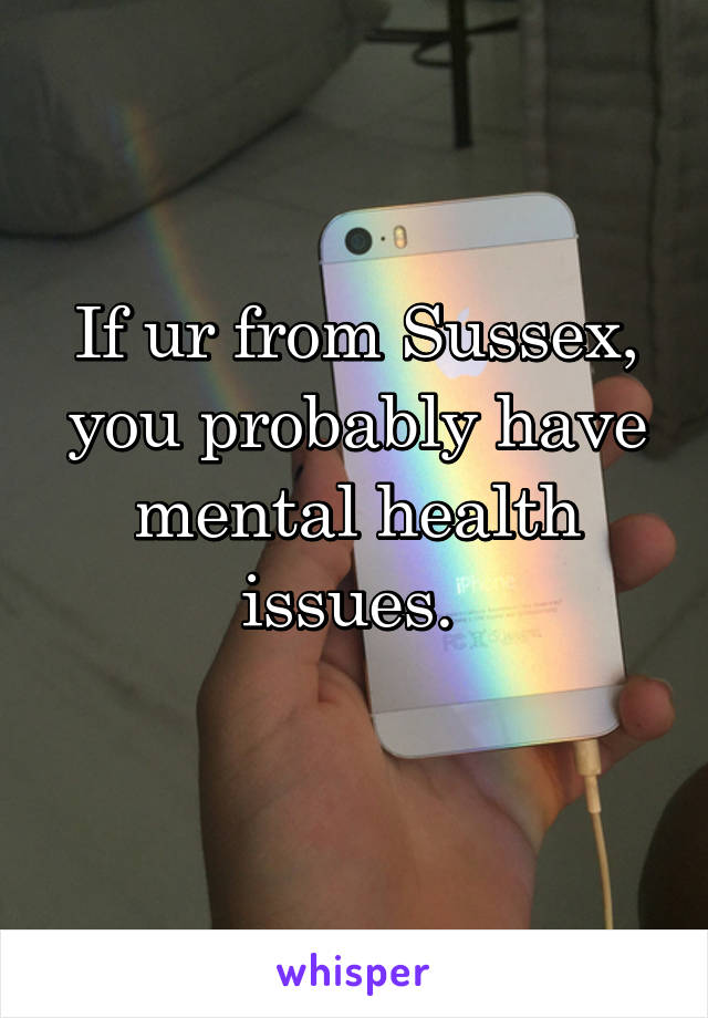 If ur from Sussex, you probably have mental health issues. 
