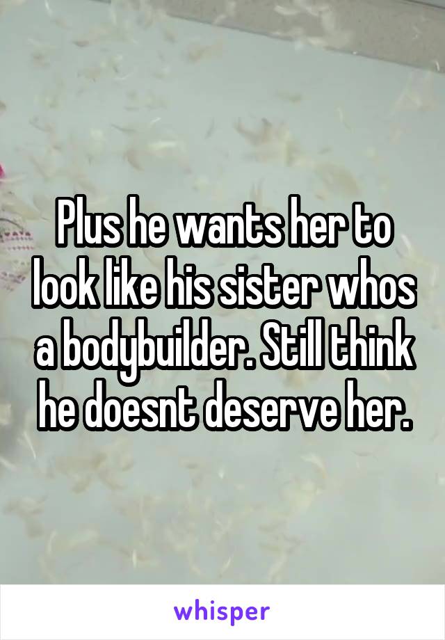 Plus he wants her to look like his sister whos a bodybuilder. Still think he doesnt deserve her.