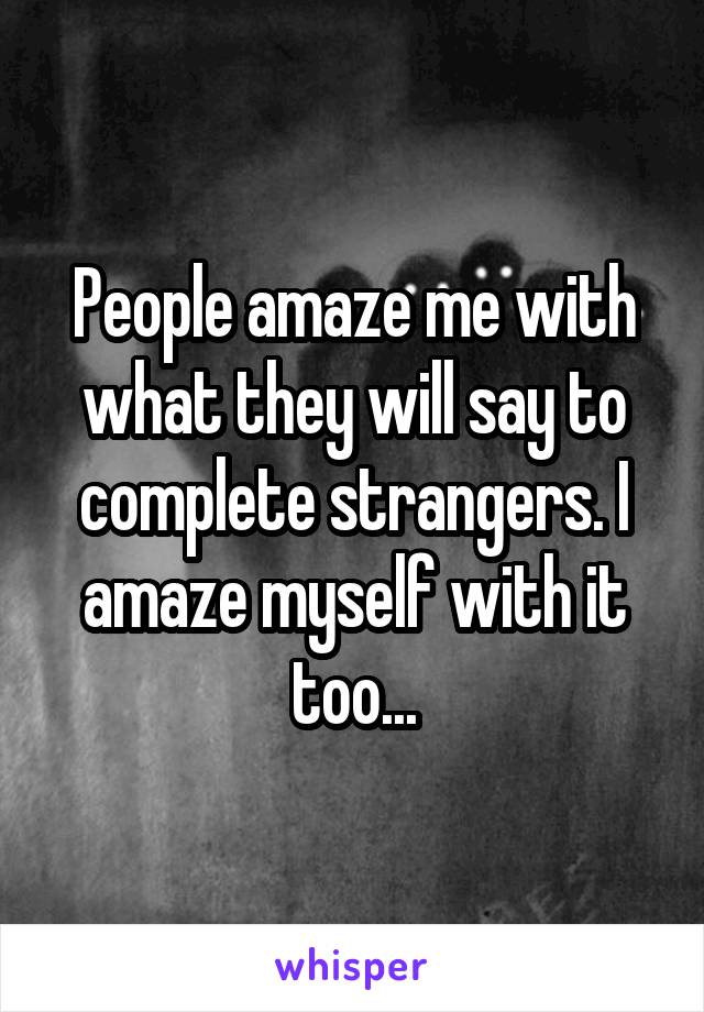 People amaze me with what they will say to complete strangers. I amaze myself with it too...