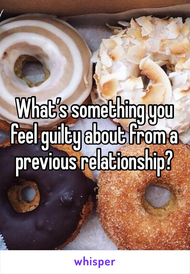 What’s something you feel guilty about from a previous relationship?