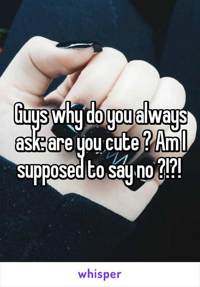 Guys why do you always ask: are you cute ? Am I supposed to say no ?!?! 