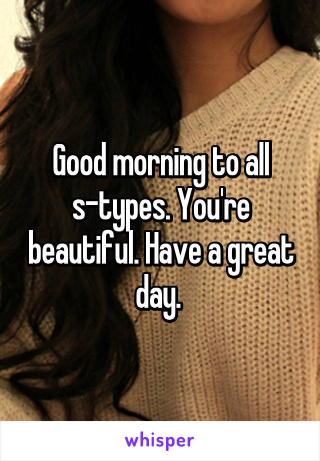 Good morning to all s-types. You're beautiful. Have a great day. 