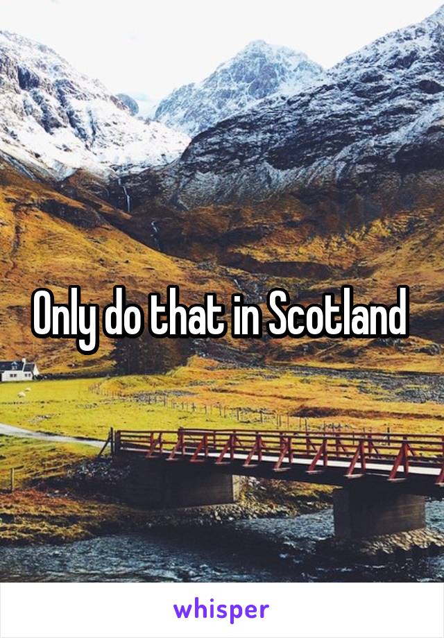 Only do that in Scotland 