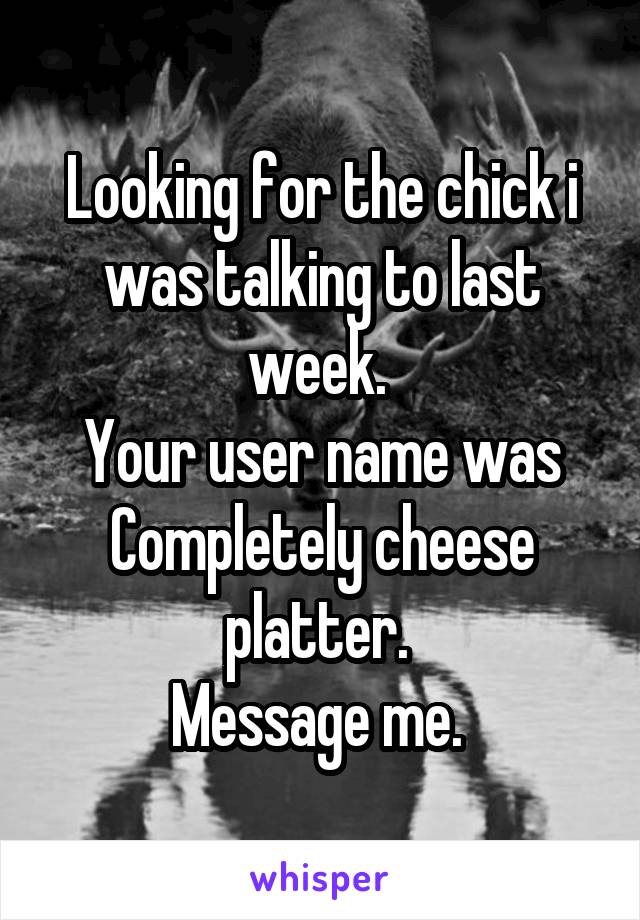 Looking for the chick i was talking to last week. 
Your user name was
Completely cheese platter. 
Message me. 