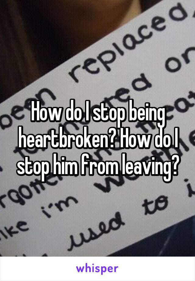 How do I stop being heartbroken? How do I stop him from leaving?