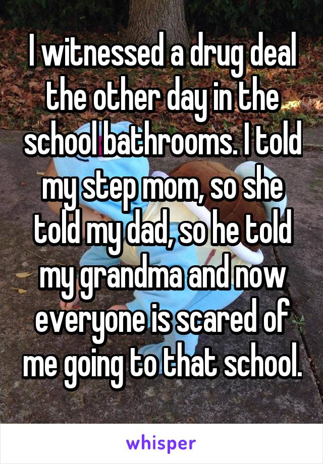 I witnessed a drug deal the other day in the school bathrooms. I told my step mom, so she told my dad, so he told my grandma and now everyone is scared of me going to that school. 