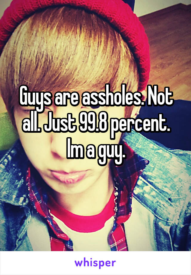 Guys are assholes. Not all. Just 99.8 percent. Im a guy.
