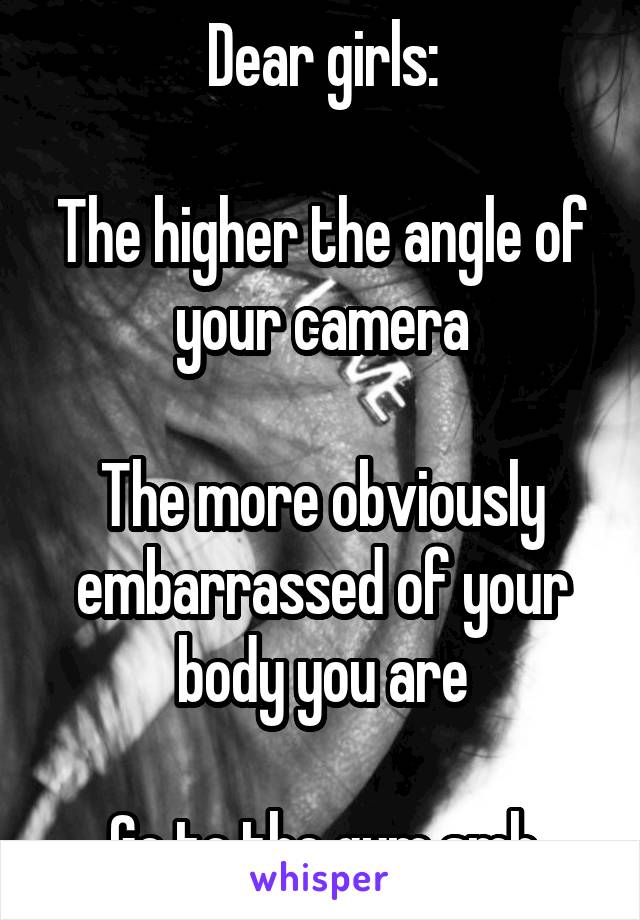 Dear girls:

The higher the angle of your camera

The more obviously embarrassed of your body you are

Go to the gym smh