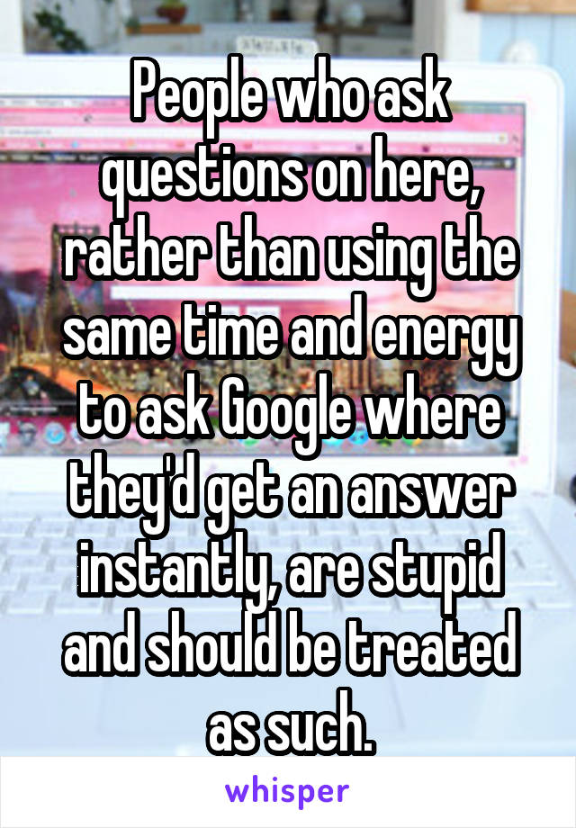 People who ask questions on here, rather than using the same time and energy to ask Google where they'd get an answer instantly, are stupid and should be treated as such.
