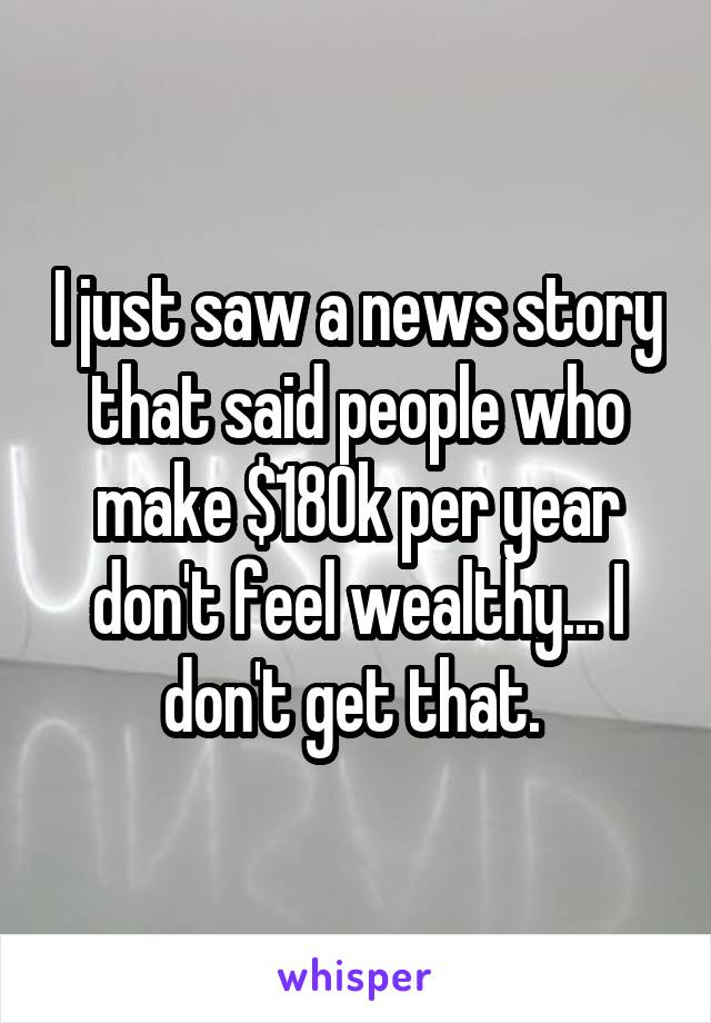 I just saw a news story that said people who make $180k per year don't feel wealthy... I don't get that. 